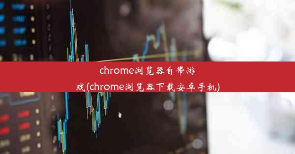 chrome浏览器自带游戏(chrome浏览器下载安卓手机)