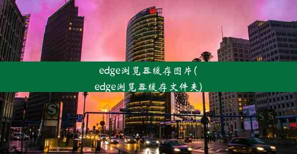 edge浏览器缓存图片(edge浏览器缓存文件夹)