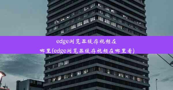 edge浏览器缓存视频在哪里(edge浏览器缓存视频在哪里看)