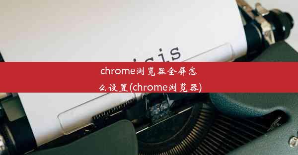 chrome浏览器全屏怎么设置(chrome浏览器)