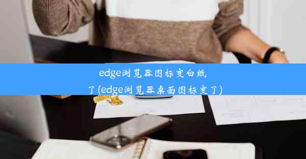 edge浏览器图标变白纸了(edge浏览器桌面图标变了)