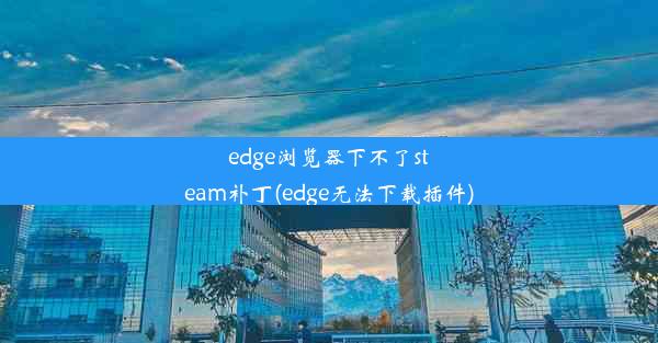 edge浏览器下不了steam补丁(edge无法下载插件)