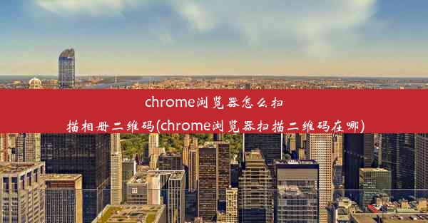 chrome浏览器怎么扫描相册二维码(chrome浏览器扫描二维码在哪)