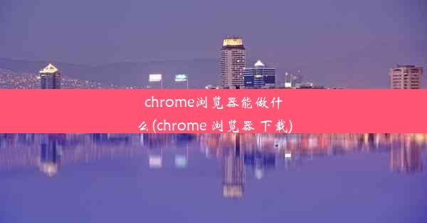 chrome浏览器能做什么(chrome 浏览器 下载)