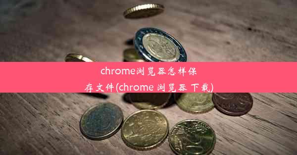 chrome浏览器怎样保存文件(chrome 浏览器 下载)