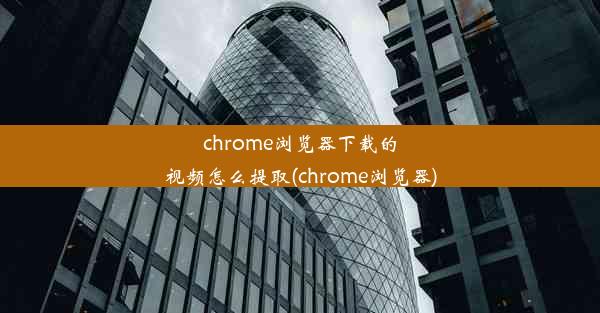 chrome浏览器下载的视频怎么提取(chrome浏览器)