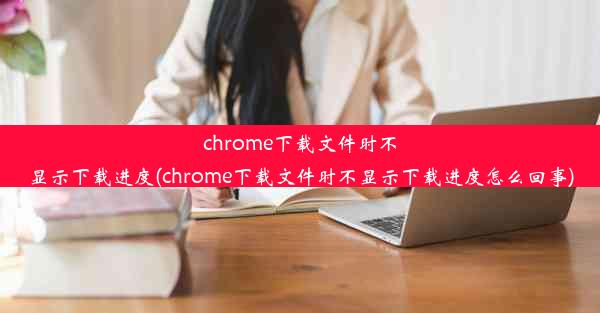 chrome下载文件时不显示下载进度(chrome下载文件时不显示下载进度怎么回事)