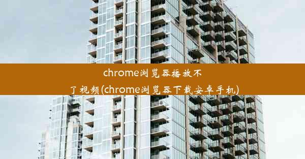 chrome浏览器播放不了视频(chrome浏览器下载安卓手机)