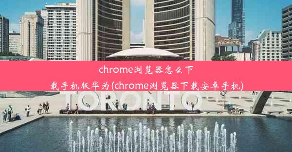 chrome浏览器怎么下载手机版华为(chrome浏览器下载安卓手机)