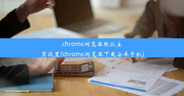 chrome浏览器默认主页设置(chrome浏览器下载安卓手机)