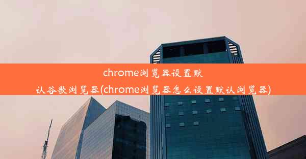 chrome浏览器设置默认谷歌浏览器(chrome浏览器怎么设置默认浏览器)