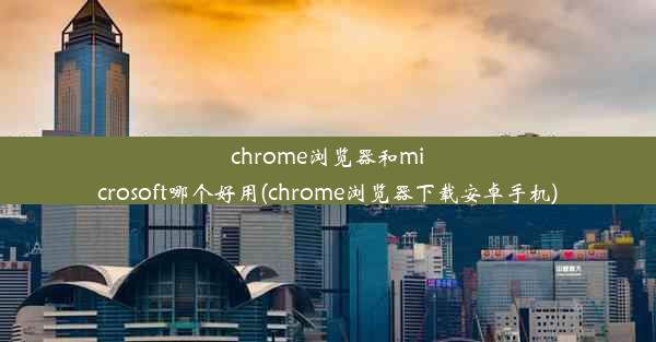 chrome浏览器和microsoft哪个好用(chrome浏览器下载安卓手机)