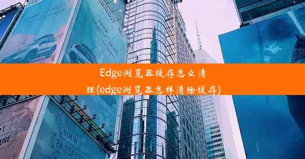 Edge浏览器缓存怎么清理(edge浏览器怎样清除缓存)