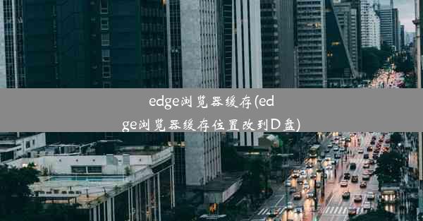 edge浏览器缓存(edge浏览器缓存位置改到D盘)