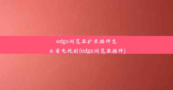 edge浏览器扩展插件怎么看电视剧(edge浏览器插件)