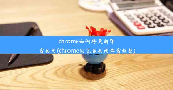 chrome如何将更新弹窗关闭(chrome浏览器关闭弹窗拦截)