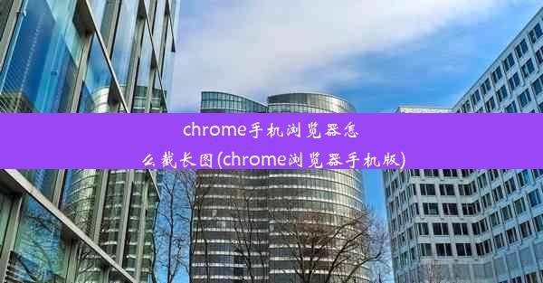 chrome手机浏览器怎么截长图(chrome浏览器手机版)