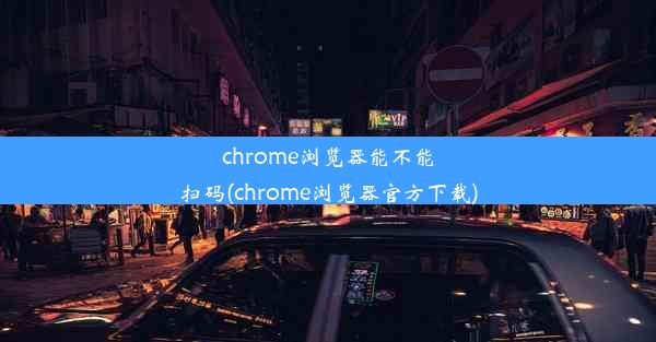 chrome浏览器能不能扫码(chrome浏览器官方下载)