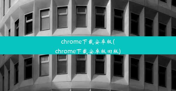 chrome下载安卓版(chrome下载安卓版旧版)