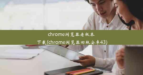 chrome浏览器老版本下载(chrome浏览器旧版安卓43)