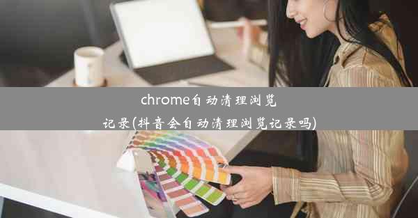 chrome自动清理浏览记录(抖音会自动清理浏览记录吗)