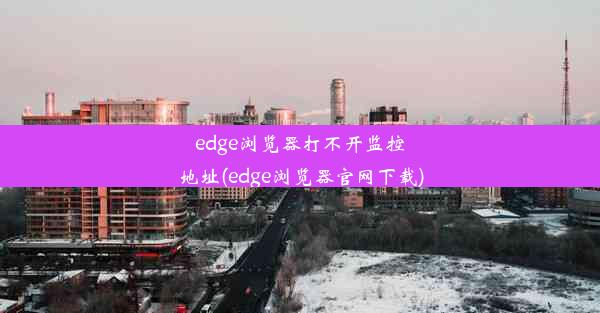 edge浏览器打不开监控地址(edge浏览器官网下载)