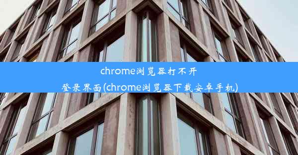 chrome浏览器打不开登录界面(chrome浏览器下载安卓手机)