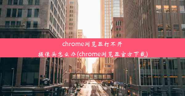 chrome浏览器打不开摄像头怎么办(chrome浏览器官方下载)