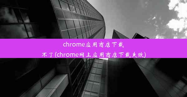 chrome应用商店下载不了(chrome网上应用商店下载失败)