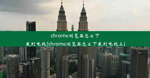 chrome浏览器怎么下载到电视(chrome浏览器怎么下载到电视上)