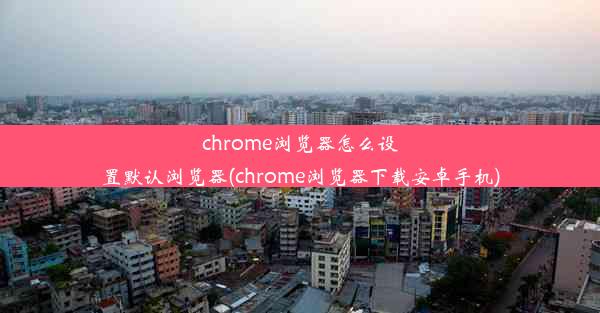 chrome浏览器怎么设置默认浏览器(chrome浏览器下载安卓手机)