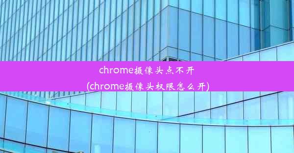 chrome摄像头点不开(chrome摄像头权限怎么开)