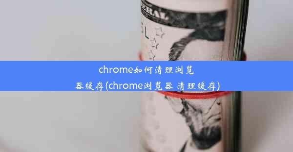 chrome如何清理浏览器缓存(chrome浏览器 清理缓存)