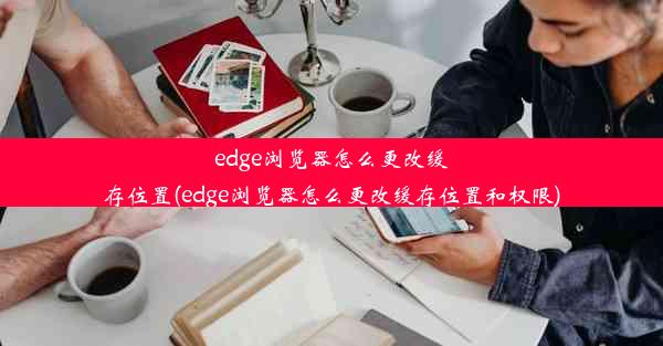 edge浏览器怎么更改缓存位置(edge浏览器怎么更改缓存位置和权限)