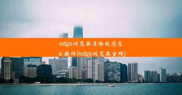 edge浏览器清除缓存怎么操作(edge浏览器官网)