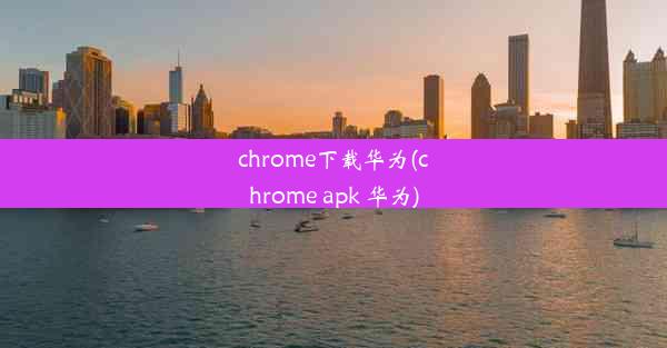 chrome下载华为(chrome apk 华为)