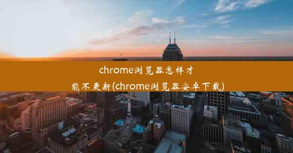 chrome浏览器怎样才能不更新(chrome浏览器安卓下载)