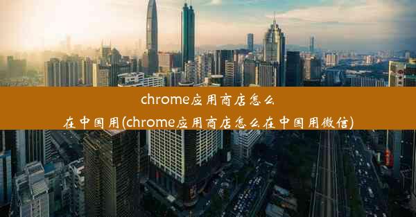 chrome应用商店怎么在中国用(chrome应用商店怎么在中国用微信)