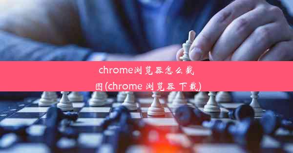 chrome浏览器怎么截图(chrome 浏览器 下载)