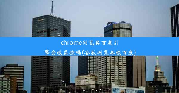 chrome浏览器百度引擎会被监控吗(谷歌浏览器被百度)