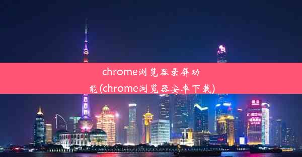 chrome浏览器录屏功能(chrome浏览器安卓下载)