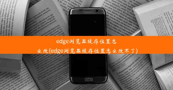 edge浏览器缓存位置怎么改(edge浏览器缓存位置怎么改不了)