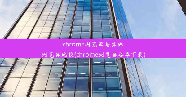 chrome浏览器与其他浏览器比较(chrome浏览器安卓下载)