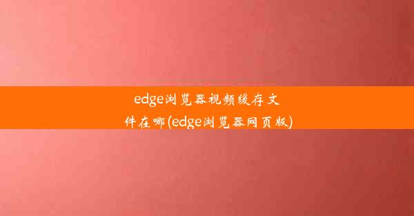 edge浏览器视频缓存文件在哪(edge浏览器网页版)