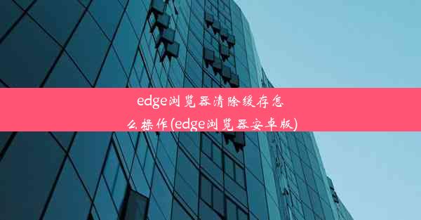 edge浏览器清除缓存怎么操作(edge浏览器安卓版)