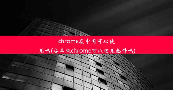 chrome在中国可以使用吗(安卓版chrome可以使用插件吗)