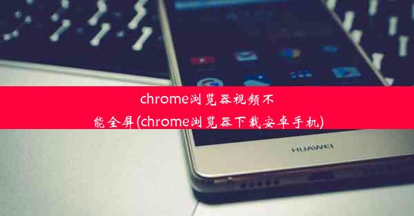 chrome浏览器视频不能全屏(chrome浏览器下载安卓手机)