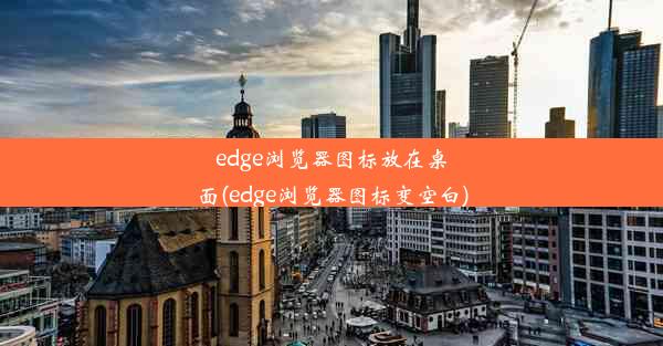 edge浏览器图标放在桌面(edge浏览器图标变空白)