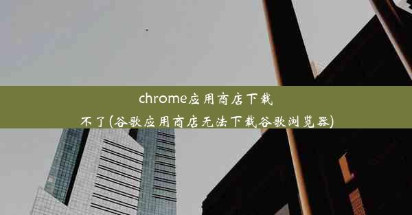 chrome应用商店下载不了(谷歌应用商店无法下载谷歌浏览器)