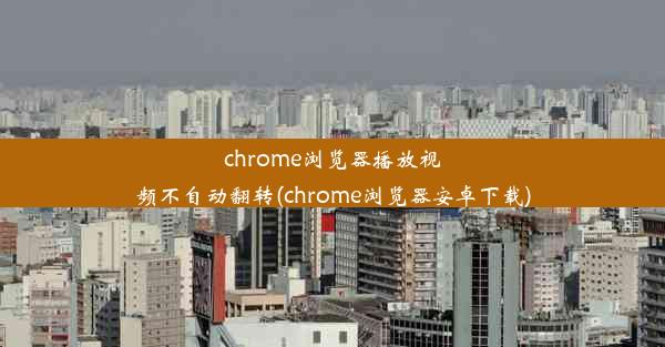 chrome浏览器播放视频不自动翻转(chrome浏览器安卓下载)